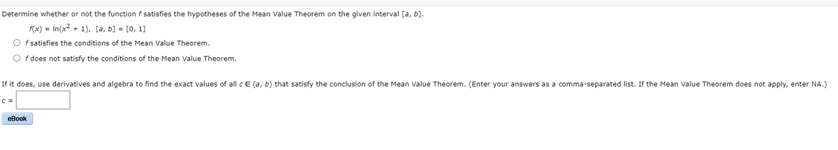 Determine whether or not the function f satisfies the hypotheses of the Mean Value Theorem on the given interval [a, b].
f(x) = In(x2 + 1), [a, b] = [0, 1]
O f satisfies the conditions of the Mean Value Theorem.
O f does not satisfy the conditions of the Mean Value Theorem.
If it does, use derivatives and algebra to find the exact values of all c E (a, b) that satisfy the conclusion of the Mean Value Theorem. (Enter your answers as a comma-separated list. If the Mean Value Theorem does not apply, enter NA.)
C =
еВook
