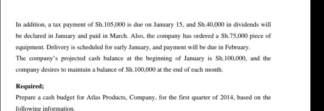In addition, a tax payment of Sh.105,000 is due on January 15, and Sh.40,000 in dividends will
be declared in January and paid in March. Also, the company has ordered a Sh.75,000 piece of
equipment. Delivery is scheduled for early January, and payment will be due in February.
The company's projected cash balance at the beginning of January is Sh.100,000, and the
company desires to maintain a balance of Sh.100,000 at the end of each month.
Required;
Prepare a cash budget for Atlas Products, Company, for the first quarter of 2014, based on the
following information.
