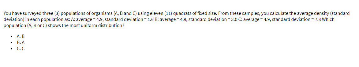You have surveyed three (3) populations of organisms (A, B and C) using eleven (11) quadrats of fixed size. From these samples, you calculate the average density (standard
deviation) in each population as: A: average = 4.9, standard deviation = 1.6 B: average = 4.9, standard deviation = 3.0 C: average = 4.9, standard deviation = 7.8 Which
population (A, B or C) shows the most uniform distribution?
• A. B
В.А
C.C

