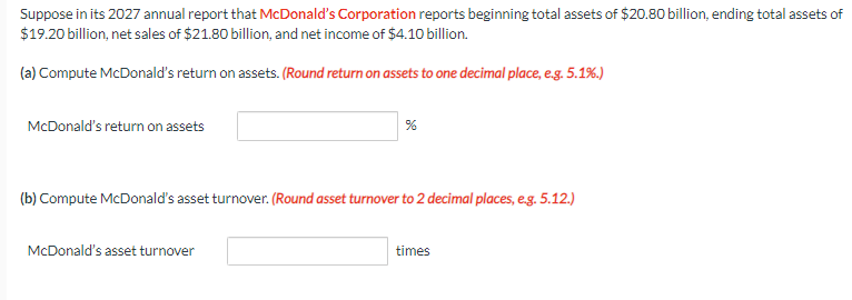 Suppose in its 2027 annual report that McDonald's Corporation reports beginning total assets of $20.80 billion, ending total assets of
$19.20 billion, net sales of $21.80 billion, and net income of $4.10 billion.
(a) Compute McDonald's return on assets. (Round return on assets to one decimal place, e.g. 5.1%.)
McDonald's return on assets
%
(b) Compute McDonald's asset turnover. (Round asset turnover to 2 decimal places, e.g. 5.12.)
McDonald's asset turnover
times