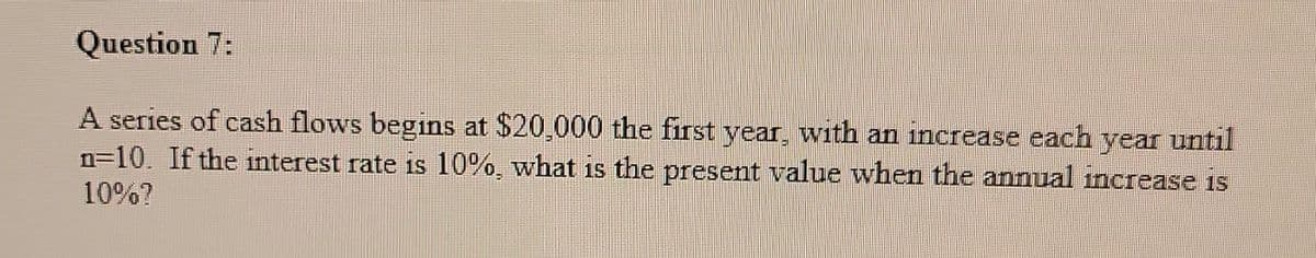 Question 7:
A series of cash flows begins at $20,000 the first year, with an increase each year until
n=10. If the interest rate is 10%, what is the present value when the annual increase is
10%?