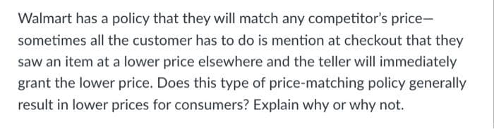 Walmart has a policy that they will match any competitor's price-
sometimes all the customer has to do is mention at checkout that they
saw an item at a lower price elsewhere and the teller will immediately
grant the lower price. Does this type of price-matching policy generally
result in lower prices for consumers? Explain why or why not.