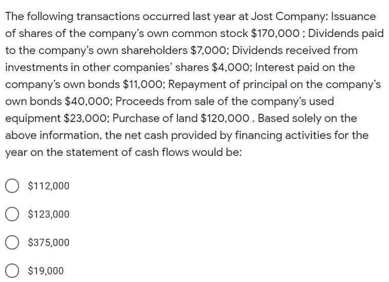 The following transactions occurred last year at Jost Company: Issuance
of shares of the company's own common stock $170,00o; Dividends paid
to the company's own shareholders $7,000; Dividends received from
investments in other companies' shares $4,000; Interest paid on the
company's own bonds $11,000; Repayment of principal on the company's
own bonds $40,000; Proceeds from sale of the company's used
equipment $23,000; Purchase of land $120,00. Based solely on the
above information, the net cash provided by financing activities for the
year on the statement of cash flows would be:
$112,000
$123,000
$375,000
$19,000
