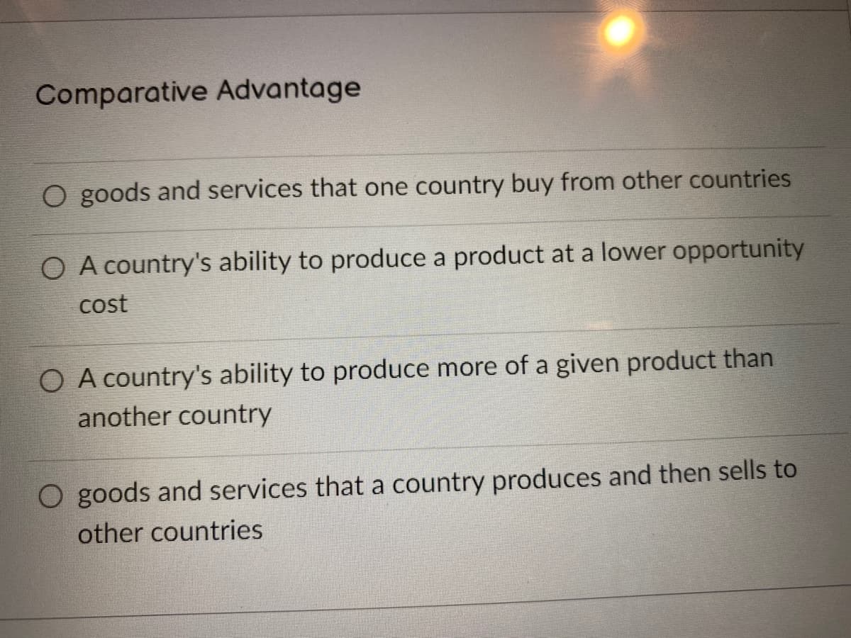 Comparative Advantage
O goods and services that one country buy from other countries
O A country's ability to produce a product at a lower opportunity
cost
O A country's ability to produce more of a given product than
another country
O goods and services that a country produces and then sells to
other countries