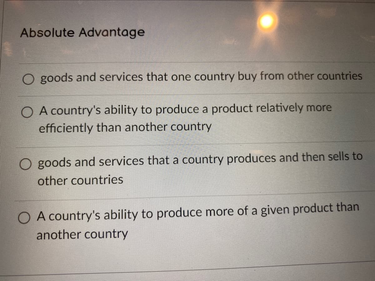 Absolute Advantage
O goods and services that one country buy from other countries
O A country's ability to produce a product relatively more
efficiently than another country
O goods and services that a country produces and then sells to
other countries
O A country's ability to produce more of a given product than
another country