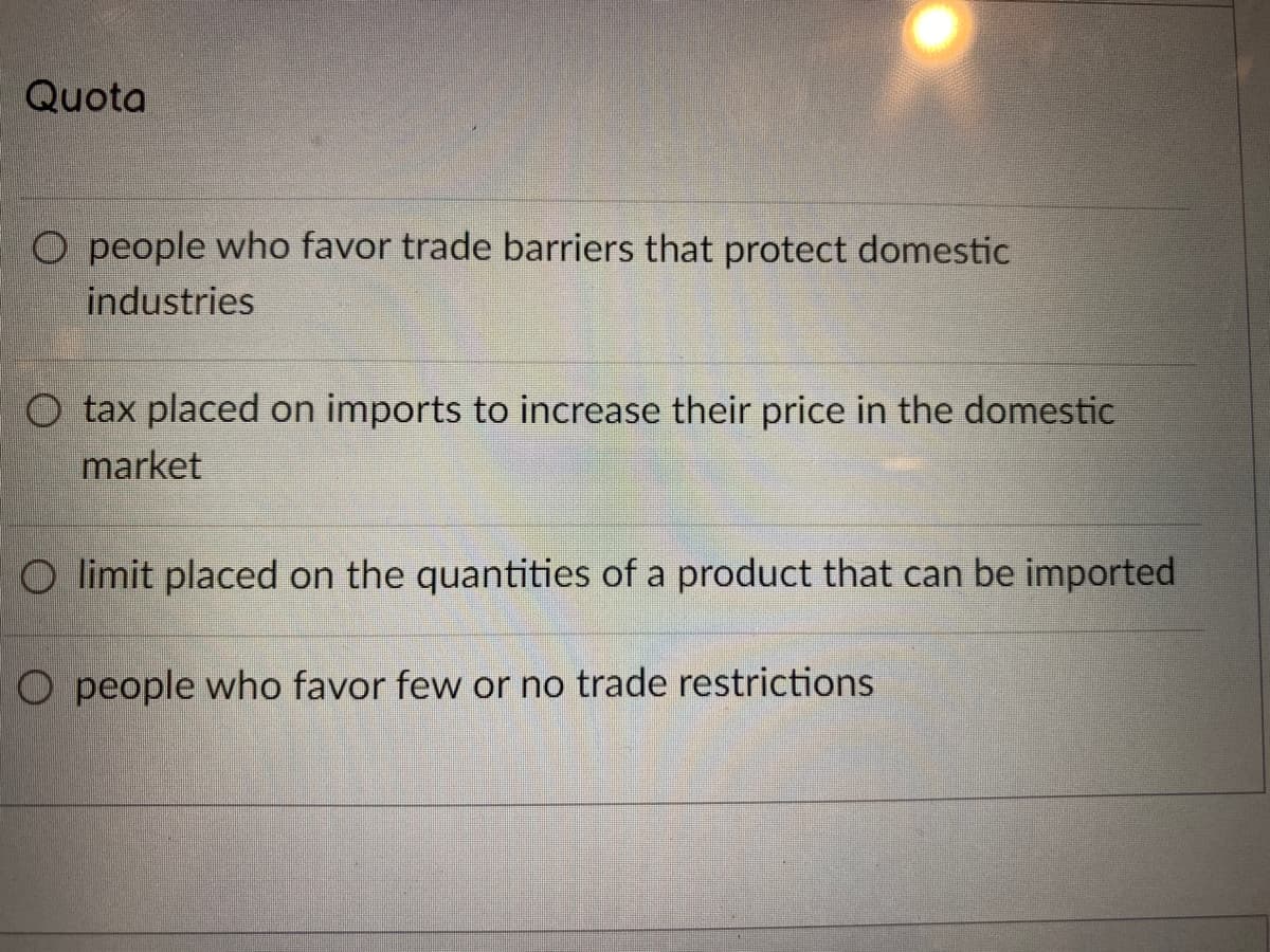 Quota
O people who favor trade barriers that protect domestic
industries
O tax placed on imports to increase their price in the domestic
market
O limit placed on the quantities of a product that can be imported
O people who favor few or no trade restrictions