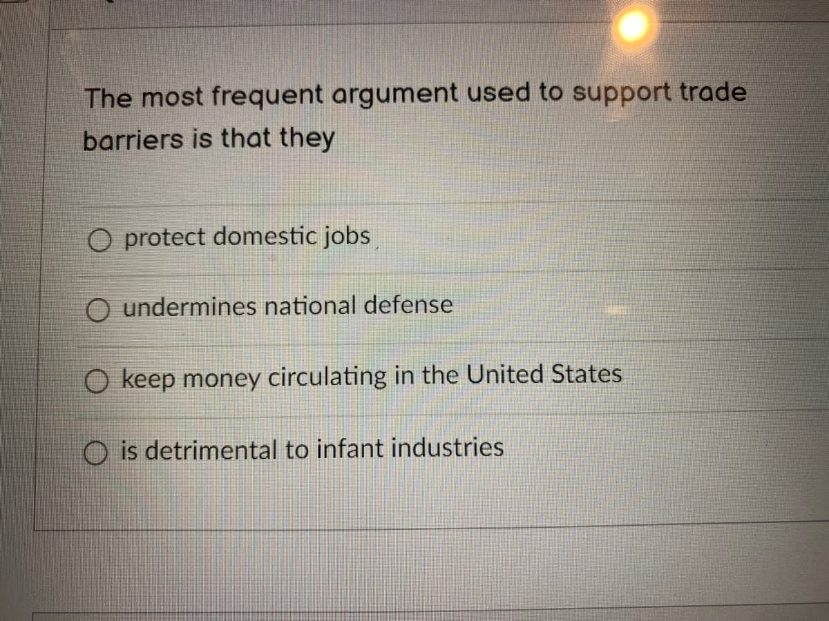The most frequent argument used to support trade
barriers is that they
O protect domestic jobs
O undermines national defense
O keep money circulating in the United States
O is detrimental to infant industries