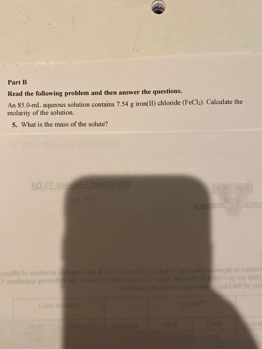 Part B
Read the following problem and then answer the questions.
An 85.0-mL aqueous solution contains 7.54 g iron(II) chloride (FeCl2). Calculate the
molarity of the solution.
5. What is the mass of the solute?
DO IT Weive-199l2x10W
onsdts to anoitulos oupa bite (s) shinoldo mariboz to ancitolos anosups of botsform
Danoitesup goiwollo sul 15wang 01 sidst sti sell.wolad oldes sls ai bobivong oun (HO.
noitesup odi exswans tead idiodo si to 1918
(Jm) smaleV
0001
BOND
O.H