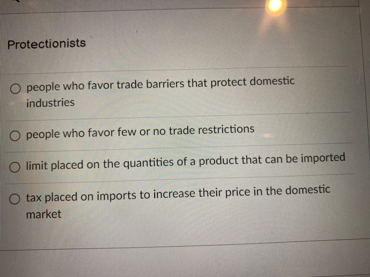 Protectionists
O people who favor trade barriers that protect domestic
industries
O people who favor few or no trade restrictions
O limit placed on the quantities of a product that can be imported
O tax placed on imports to increase their price in the domestic
market
