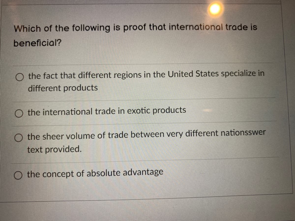 Which of the following is proof that international trade is
beneficial?
O the fact that different regions in the United States specialize in
different products
O the international trade in exotic products
O the sheer volume of trade between very different nationsswer
text provided.
O the concept of absolute advantage