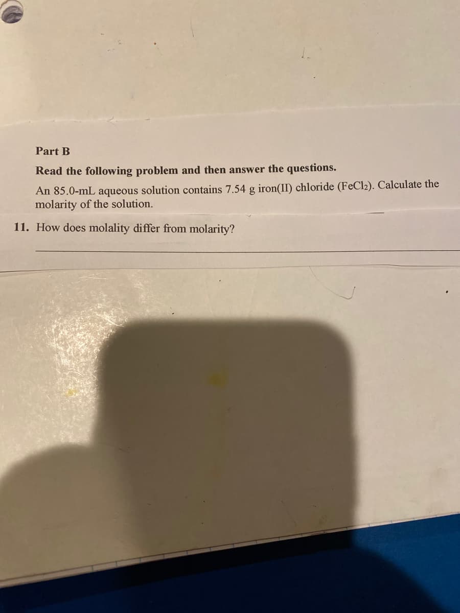 Part B
Read the following problem and then answer the questions.
An 85.0-mL aqueous solution contains 7.54 g iron(II) chloride (FeCl2). Calculate the
molarity of the solution.
11. How does molality differ from molarity?
