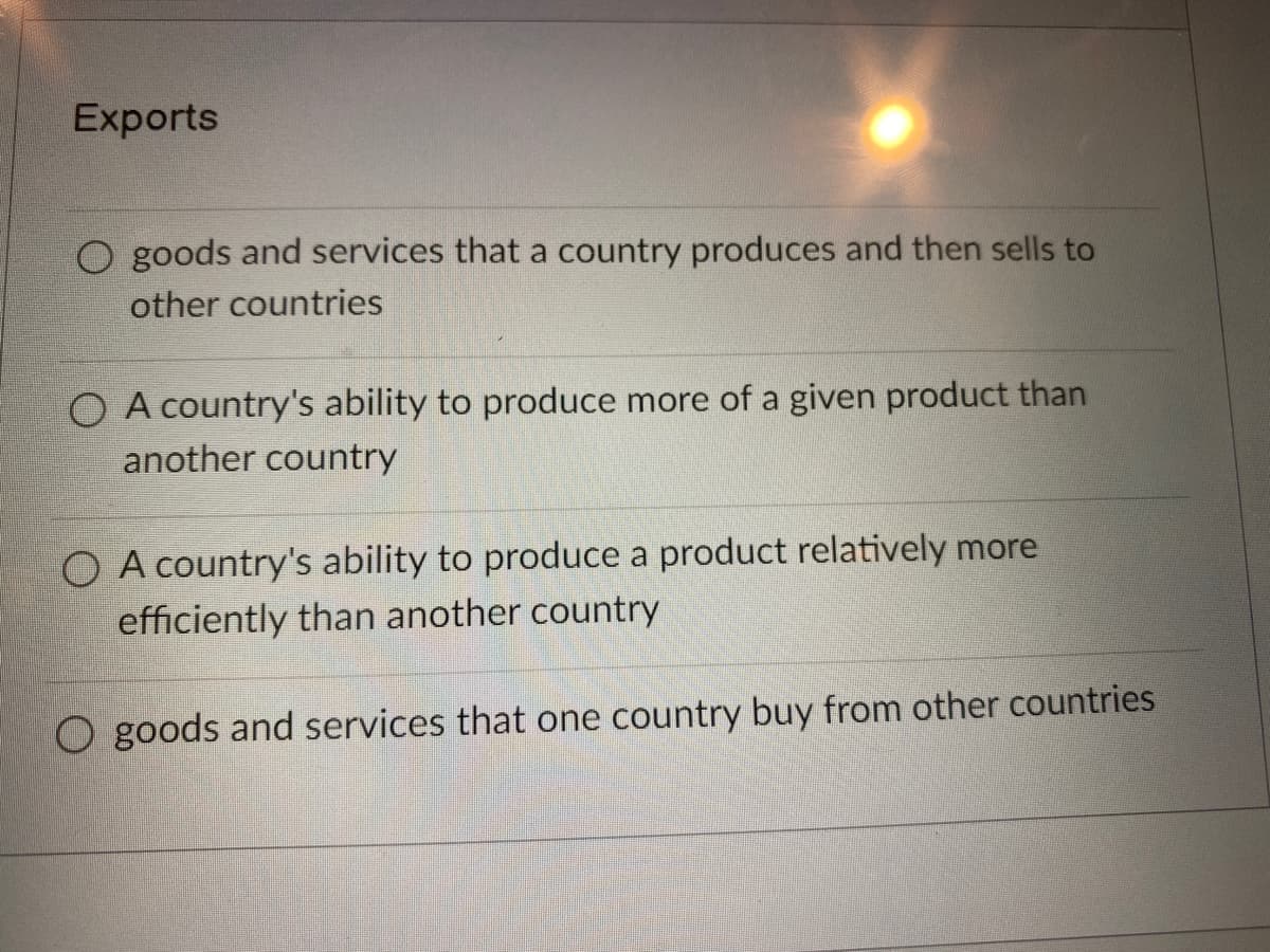 Exports
goods and services that a country produces and then sells to
other countries
O A country's ability to produce more of a given product than
another country
O A country's ability to produce a product relatively more
efficiently than another country
O goods and services that one country buy from other countries
