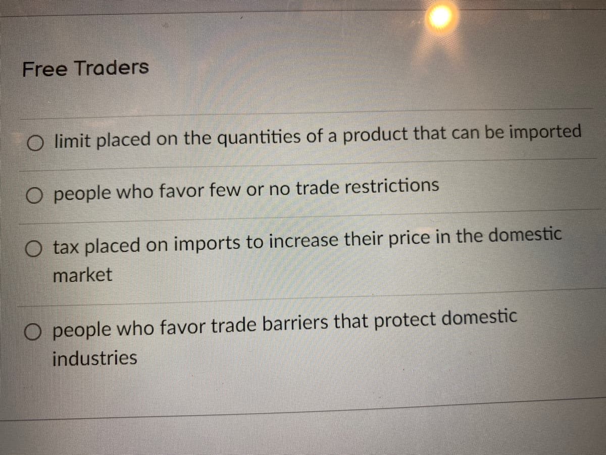 Free Traders
O limit placed on the quantities of a product that can be imported
O people who favor few or no trade restrictions
O tax placed on imports to increase their price in the domestic
market
O people who favor trade barriers that protect domestic
industries