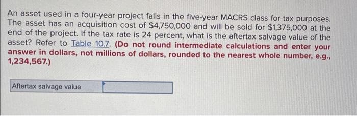 An asset used in a four-year project falls in the five-year MACRS class for tax purposes.
The asset has an acquisition cost of $4,750,000 and will be sold for $1,375,000 at the
end of the project. If the tax rate is 24 percent, what is the aftertax salvage value of the
asset? Refer to Table 10.7. (Do not round intermediate calculations and enter your
answer in dollars, not millions of dollars, rounded to the nearest whole number, e.g.,
1,234,567.)
Aftertax salvage value
