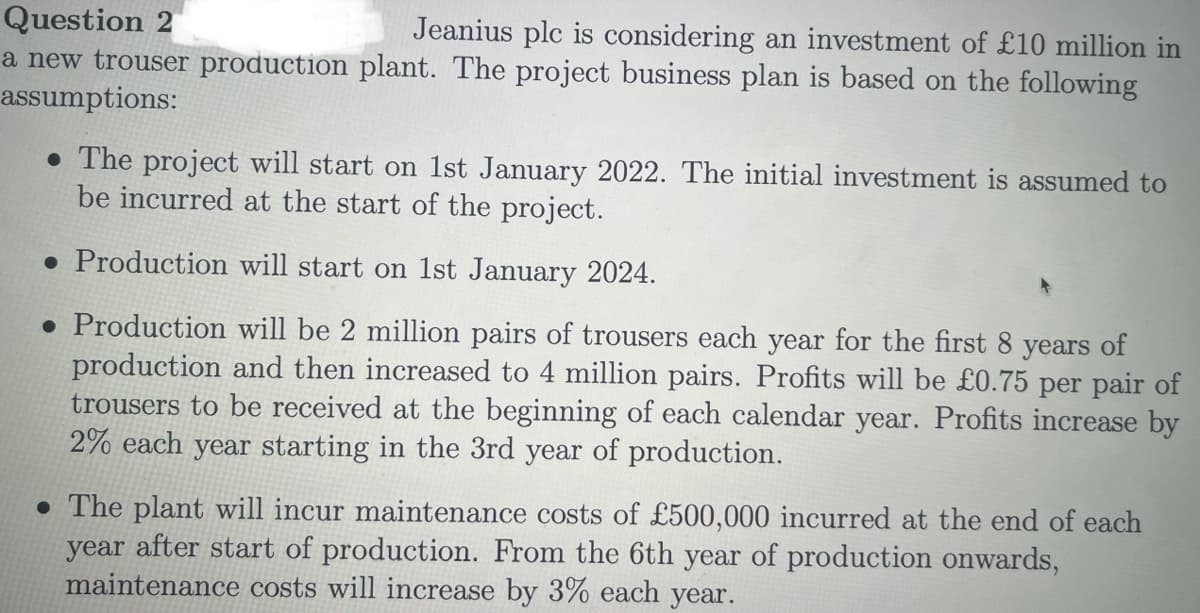 Question 2
Jeanius plc is considering an investment of £10 million in
a new trouser production plant. The project business plan is based on the following
assumptions:
. The project will start on 1st January 2022. The initial investment is assumed to
be incurred at the start of the project.
. Production will start on 1st January 2024.
. Production will be 2 million pairs of trousers each year for the first 8 years of
production and then increased to 4 million pairs. Profits will be £0.75 per pair of
trousers to be received at the beginning of each calendar year. Profits increase by
2% each year starting in the 3rd year of production.
. The plant will incur maintenance costs of £500,000 incurred at the end of each
year after start of production. From the 6th year of production onwards,
maintenance costs will increase by 3% each year.