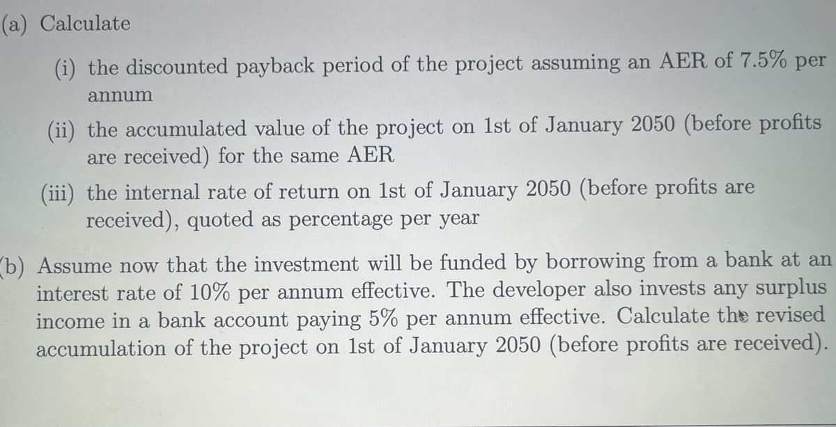 (a) Calculate
(i) the discounted payback period of the project assuming an AER of 7.5% per
annum
(ii) the accumulated value of the project on 1st of January 2050 (before profits
are received) for the same AER
(iii) the internal rate of return on 1st of January 2050 (before profits are
received), quoted as percentage per year
b) Assume now that the investment will be funded by borrowing from a bank at an
interest rate of 10% per annum effective. The developer also invests any surplus
income in a bank account paying 5% per annum effective. Calculate the revised
accumulation of the project on 1st of January 2050 (before profits are received).
