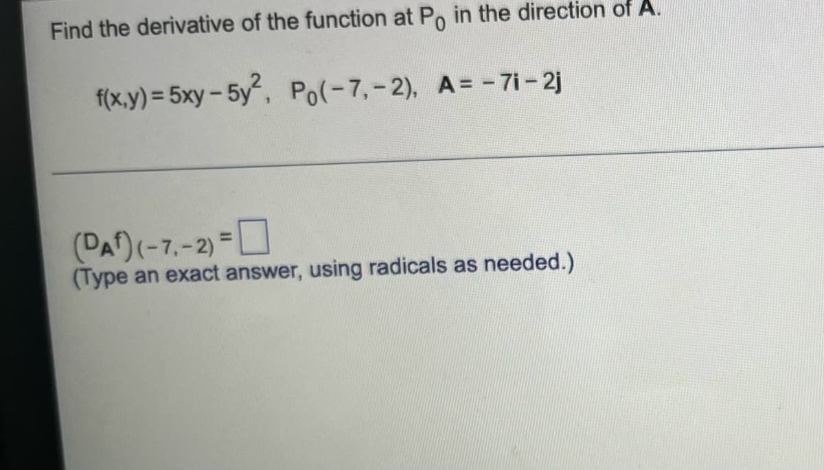 Find the derivative of the function at Po in the direction of A.
f(x,y) = 5xy-5y, Po(-7,-2), A= - 7i- 2j
(PA)(-7.-2)-0
(Type an exact answer, using radicals as needed.)
