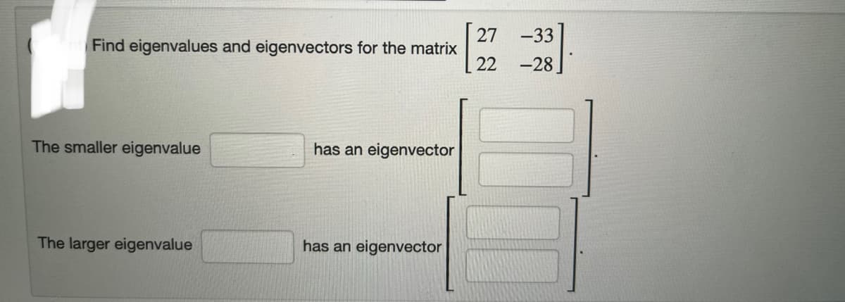 Find eigenvalues and eigenvectors for the matrix
The smaller eigenvalue
The larger eigenvalue
has an eigenvector
has an eigenvector
27 -33
22 -28