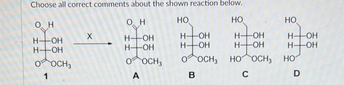 Choose all correct comments about the shown reaction below.
O, H
O H
HO
HO
HO
X
H-OH
H-OH
H-
-OH
-OH
H-
-OH
H-OH
H-
-OH
H-
-OH
H-OH
-OH
O OCH3
O OCH 3
O OCH3
HO OCH 3
HO
1
A
B
C
D