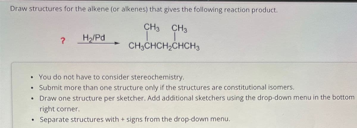 Draw structures for the alkene (or alkenes) that gives the following reaction product.
?
H₂/Pd
CH3 CH3
CH3CHCH2CHCH3
• You do not have to consider stereochemistry.
• Submit more than one structure only if the structures are constitutional isomers.
• Draw one structure per sketcher. Add additional sketchers using the drop-down menu in the bottom
right corner.
.
Separate structures with + signs from the drop-down menu.