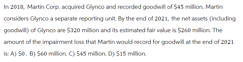 In 2018, Martin Corp. acquired Glynco and recorded goodwill of $45 million. Martin
considers Glynco a separate reporting unit. By the end of 2021, the net assets (including
goodwill) of Glynco are $320 million and its estimated fair value is $260 million. The
amount of the impairment loss that Martin would record for goodwill at the end of 2021
is: A) $0. B) $60 million. C) $45 million. D) $15 million.