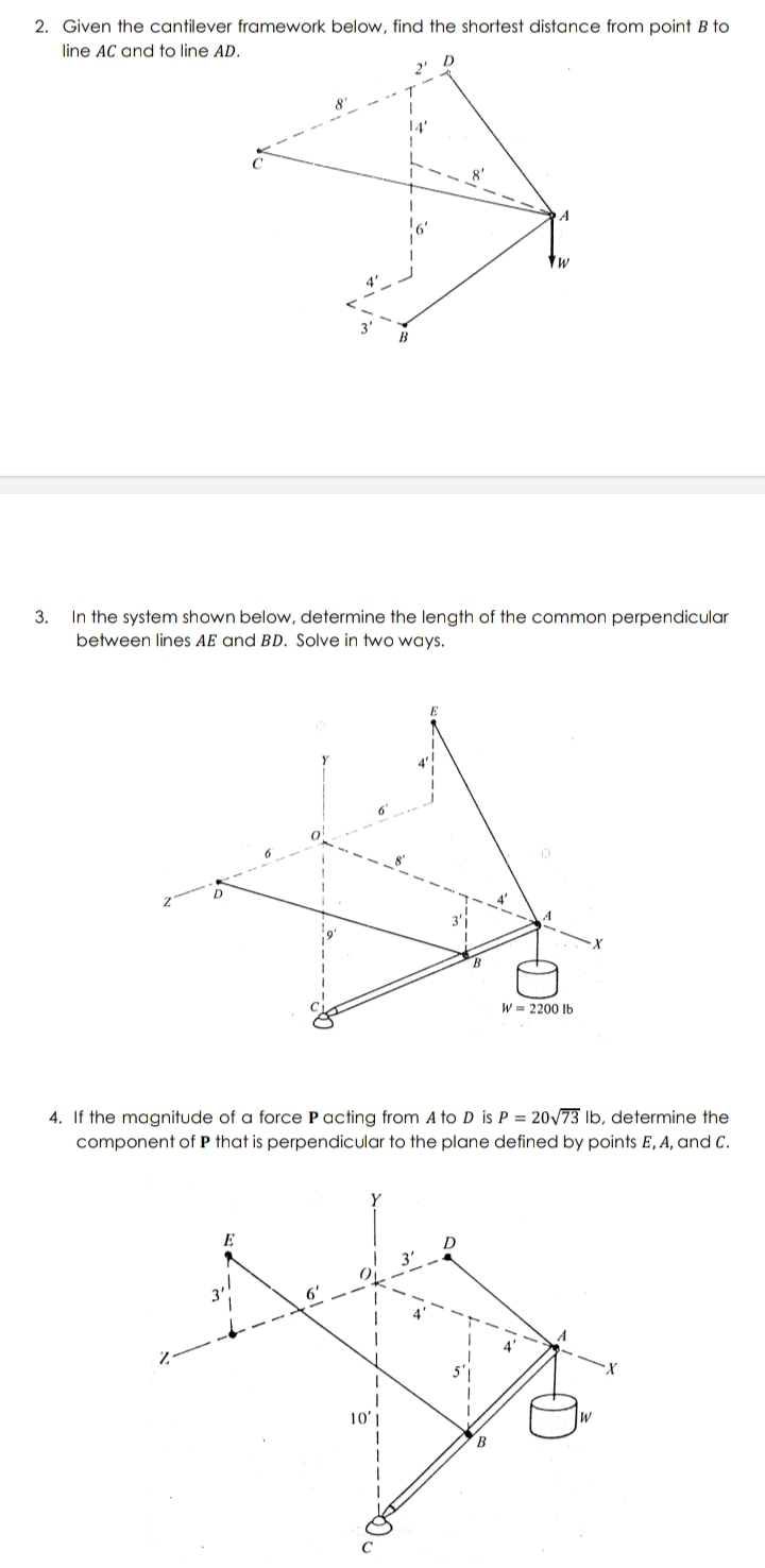 2. Given the cantilever framework below, find the shortest distance from point B to
line AC and to line AD.
8'
A
3. In the system shown below, determine the length of the common perpendicular
between lines AE and BD. Solve in two ways.
W = 2200 Ib
4. If the magnitude of a force P acting from A to D is P = 20V73 Ib, determine the
component of P that is perpendicular to the plane defined by points E, A, and C.
10'
B
