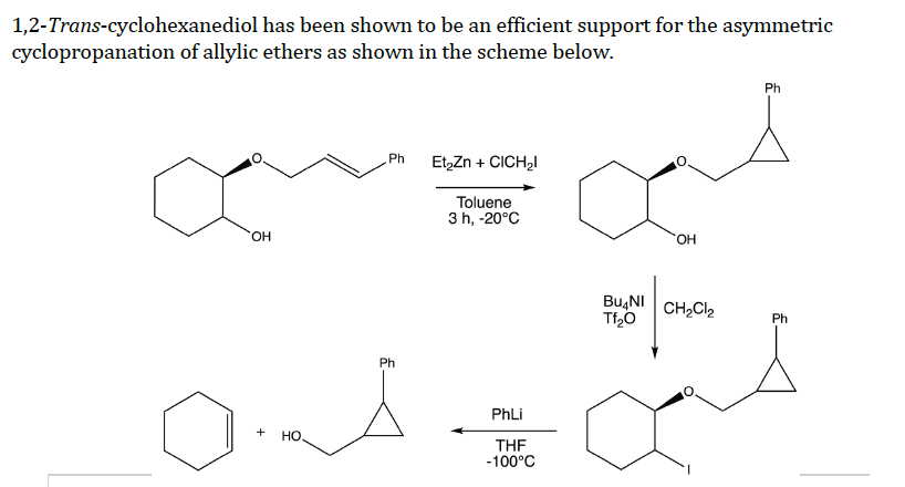 1,2-Trans-cyclohexanediol has been shown to be an efficient support for the asymmetric
cyclopropanation of allylic ethers as shown in the scheme below.
Ph
Ph Et₂Zn + CICH₂l
an
Toluene
3 h, -20°C
OH
OH
BUNI CH₂Cl₂
Tf₂O
Ph
OA÷α
PhLi
+
HO
THF
-100°C
Ph