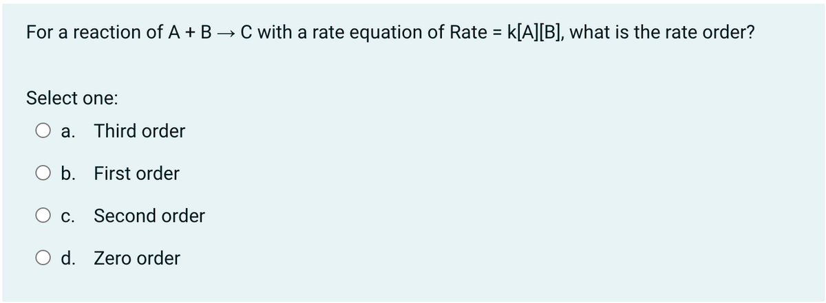 For a reaction of A + B → C with a rate equation of Rate = k[A][B], what is the rate order?
Select one:
а.
Third order
O b. First order
C.
Second order
O d. Zero order
