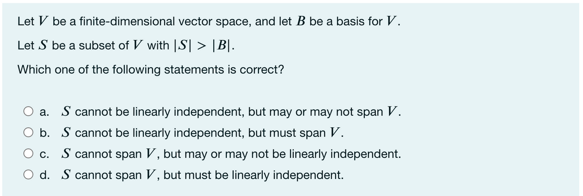 Let V be a finite-dimensional vector space, and let B be a basis for V.
Let S be a subset of V with |S| > |B|.
Which one of the following statements is correct?
a. S cannot be linearly independent, but may or may not span V.
O b. S cannot be linearly independent, but must span V.
O c. S cannot span V, but may or may not be linearly independent.
O d. S cannot span V, but must be linearly independent.
