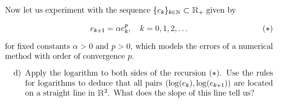 Now let us experiment with the sequence {ek}kEN C R+ given by
ek+1=aek, k = 0, 1, 2, ...
for fixed constants a > 0 and p > 0, which models the errors of a numerical
method with order of convergence p.
d) Apply the logarithm to both sides of the recursion (*). Use the rules
for logarithms to deduce that all pairs (log(ek), log(ek+1)) are located
on a straight line in R². What does the slope of this line tell us?