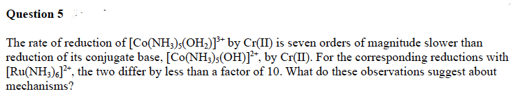 Question 5
The rate of reduction of [Co(NH3)(OH₂)]³+ by Cr(II) is seven orders of magnitude slower than
reduction of its conjugate base, [Co(NH3)5(OH)]²+, by Cr(II). For the corresponding reductions with
[Ru(NH3)6]²+, the two differ by less than a factor of 10. What do these observations suggest about
mechanisms?