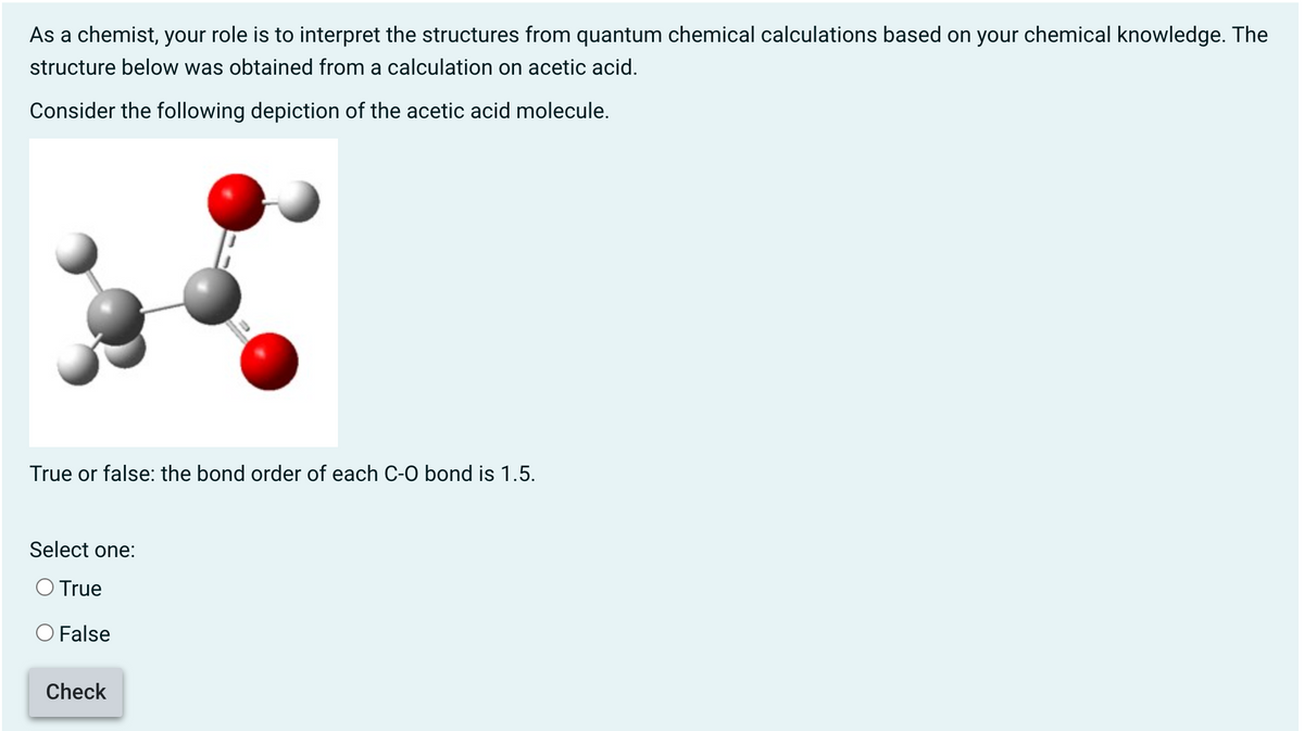 As a chemist, your role is to interpret the structures from quantum chemical calculations based on your chemical knowledge. The
structure below was obtained from a calculation on acetic acid.
Consider the following depiction of the acetic acid molecule.
True or false: the bond order of each C-O bond is 1.5.
Select one:
O True
False
Check
