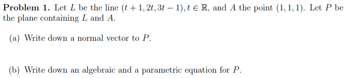 Problem 1. Let L be the line (t + 1, 2t, 3t – 1), t e R, and A the point (1, 1, 1). Let P be
the plane containing L and A.
(a) Write down a normal vector to P.
(b) Write down an algebraic and a parametric equation for P.
