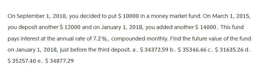 On September 1, 2010, you decided to put $ 10000 in a money market fund. On March 1, 2015,
you deposit another $ 12000 and on January 1, 2018, you added another $ 14000. This fund
pays interest at the annual rate of 7.2%, compounded monthly. Find the future value of the fund
on January 1, 2018, just before the third deposit. a. $ 34372.59 b. $ 35346.46 c. $ 31635.26 d.
$ 35257.40 e. $ 34877.29