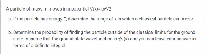 A particle of mass m moves in a potential V(x)=kx²/2.
a. If the particle has energy E, determine the range of x in which a classical particle can move.
b. Determine the probability of finding the particle outside of the classical limits for the ground
state. Assume that the ground state wavefunction is (x) and you can leave your answer in
terms of a definite integral.
