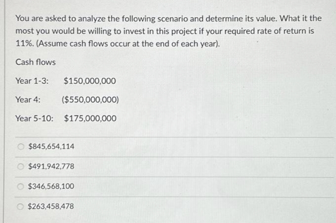 You are asked to analyze the following scenario and determine its value. What it the
most you would be willing to invest in this project if your required rate of return is
11%. (Assume cash flows occur at the end of each year).
Cash flows
Year 1-3:
$150,000,000
Year 4: ($550,000,000)
Year 5-10: $175,000,000
O $845,654,114
O $491,942,778
$346,568,100
$263,458,478