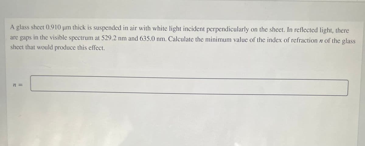 A glass sheet 0.910 µm thick is suspended in air with white light incident perpendicularly on the sheet. In reflected light, there
are gaps
in the visible spectrum at 529.2 nm and 635.0 nm. Calculate the minimum value of the index of refraction n of the glass
sheet that would produce this effect.
