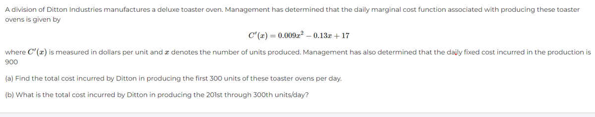 A division of Ditton Industries manufactures a deluxe toaster oven. Management has determined that the daily marginal cost function associated with producing these toaster
ovens is given by
C'(x) = 0.009x² – 0.13x + 17
where C'(x) is measured in dollars per unit and a denotes the number of units produced. Management has also determined that the daily fixed cost incurred in the production is
900
(a) Find the total cost incurred by Ditton in producing the first 300 units of these toaster ovens per day.
(b) What is the total cost incurred by Ditton in producing the 201st through 300th units/day?