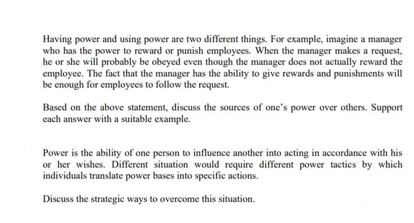 Having power and using power are two different things. For example, imagine a manager
who has the power to reward or punish employees. When the manager makes a request,
he or she will probably be obeyed even though the manager does not actually reward the
employee. The fact that the manager has the ability to give rewards and punishments will
be enough for employees to follow the request.
Based on the above statement, discuss the sources of one's power over others. Support
each answer with a suitable example.
Power is the ability of one person to influence another into acting in accordance with his
or her wishes. Different situation would require different power tactics by which
individuals translate power bases into specific actions.
Discuss the strategic ways to overcome this situation.

