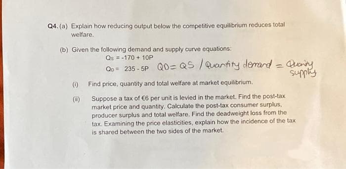 Q4. (a) Explain how reducing output below the competitive equilibrium reduces total
welfare.
(b) Given the following demand and supply curve equations:
Qs = -170 + 10P
Qo = 235-5P QD=QS / Quantity demand = Quanity
supply
Find price, quantity and total welfare at market equilibrium.
Suppose a tax of €6 per unit is levied in the market. Find the post-tax
market price and quantity. Calculate the post-tax consumer surplus,
producer surplus and total welfare. Find the deadweight loss from the
tax. Examining the price elasticities, explain how the incidence of the tax
is shared between the two sides of the market.
(1)
(ii)