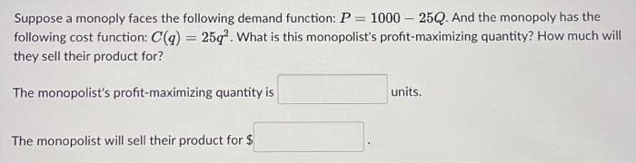 Suppose a monoply faces the following demand function: P = 1000-25Q. And the monopoly has the
following cost function: C(q) = 25q². What is this monopolist's profit-maximizing quantity? How much will
they sell their product for?
The monopolist's profit-maximizing quantity is
The monopolist will sell their product for $
units.