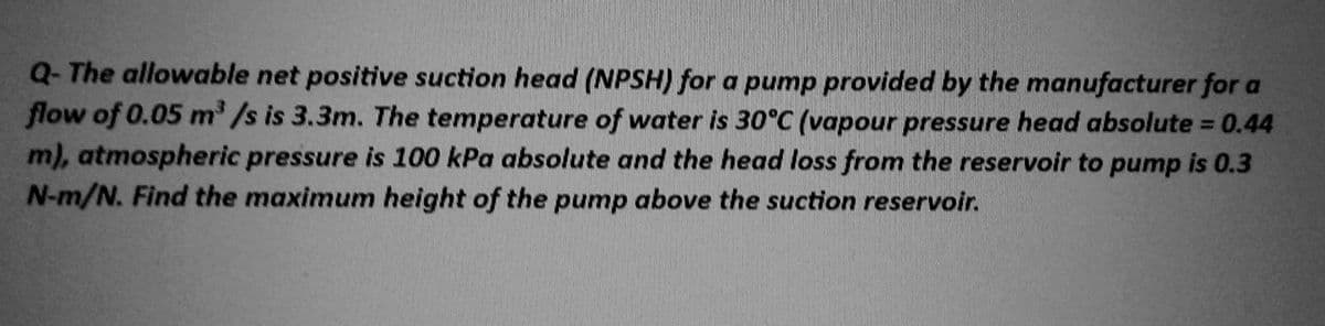 Q-The allowable net positive suction head (NPSH) for a pump provided by the manufacturer for a
flow of 0.05 m³/s is 3.3m. The temperature of water is 30°C (vapour pressure head absolute = 0.44
m), atmospheric pressure is 100 kPa absolute and the head loss from the reservoir to pump is 0.3
N-m/N. Find the maximum height of the pump above the suction reservoir.