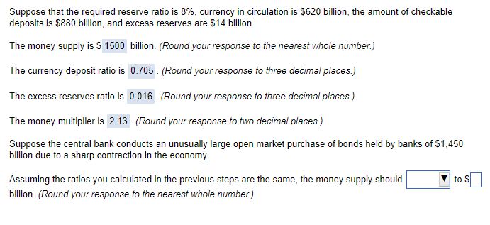 Suppose that the required reserve ratio is 8%, currency in circulation is $620 billion, the amount of checkable
deposits is $880 billion, and excess reserves are $14 billion.
The money supply is $ 1500 billion. (Round your response to the nearest whole number.)
The currency deposit ratio is 0.705. (Round your response to three decimal places.)
The excess reserves ratio is 0.016. (Round your response to three decimal places.)
The money multiplier is 2.13. (Round your response to two decimal places.)
Suppose the central bank conducts an unusually large open market purchase of bonds held by banks of $1,450
billion due to a sharp contraction in the economy.
Assuming the ratios you calculated in the previous steps are the same, the money supply should
billion. (Round your response to the nearest whole number.)
to $