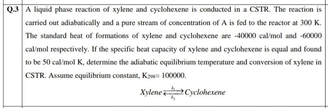 Q.3 A liquid phase reaction of xylene and cyclohexene is conducted in a CSTR. The reaction is
carried out adiabatically and a pure stream of concentration of A is fed to the reactor at 300 K.
The standard heat of formations of xylene and cyclohexene are -40000 cal/mol and -60000
cal/mol respectively. If the specific heat capacity of xylene and cyclohexene is equal and found
to be 50 cal/mol K, determine the adiabatic equilibrium temperature and conversion of xylene in
CSTR. Assume equilibrium constant, K298= 100000.
Xylene Cyclohexene
k2
