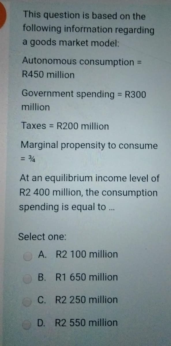 This question is based on the
following information regarding
a goods market model:
Autonomous consumption =
R450 million
Government spending = R300
million
Taxes = R200 million
Marginal propensity to consume
= 34
At an equilibrium income level of
R2 400 million, the consumption
spending is equal to ...
Select one:
A. R2 100 million
B. R1 650 million
C. R2 250 million
D. R2 550 million