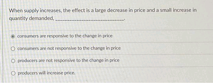 When supply increases, the effect is a large decrease in price and a small increase in
quantity demanded,
consumers are responsive to the change in price
O consumers are not responsive to the change in price
O producers are not responsive to the change in price
O producers will increase price.