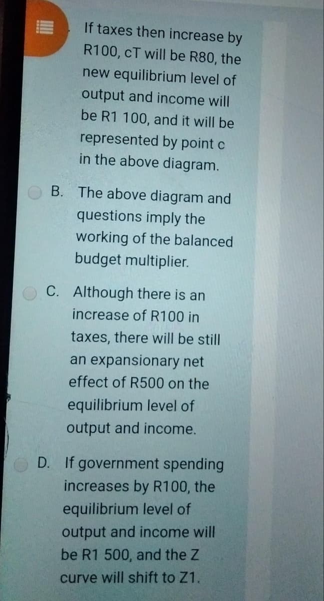 If taxes then increase by
R100, cT will be R80, the
new equilibrium level of
output and income will
be R1 100, and it will be
represented by point c
in the above diagram.
B. The above diagram and
questions imply the
working of the balanced
budget multiplier.
C. Although there is an
increase of R100 in
taxes, there will be still
an expansionary net
effect of R500 on the
equilibrium level of
output and income.
D. If government spending
increases by R100, the
equilibrium level of
output and income will
be R1 500, and the Z
curve will shift to Z1.