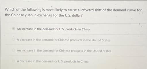 Which of the following is most likely to cause a leftward shift of the demand curve for
the Chinese yuan in exchange for the U.S. dollar?
An increase in the demand for U.S. products in China
A decrease in the demand for Chinese products in the United States
An increase in the demand for Chinese products in the United States
A decrease in the demand for U.S. products in China