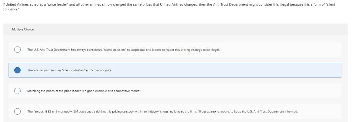 If United Airlines acted as a "price leader" and all other airlines simply charged the same prices that United Airlines charged, then the Anti-Trust Department might consider this illegal because it is a form of "silent
collusion."
Multiple Choice
The U.S. Anti-Trust Department has always considered "silent collusion" as suspicious and it does consider this pricing strategy to be illegal.
There is no such term as "silent collusion" in microeconomics.
Matching the prices of the price leader is a good example of a competitive market.
The famous 1982 anti-monopoly IBM court case said that this pricing strategy within an industry is legal as long as the firms fill out quarterly reports to keep the U.S. Anti-Trust Department informed.