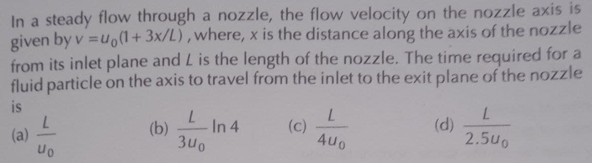 In a steady flow through a nozzle, the flow velocity on the nozzle axis is
given by v=uo(1+3x/L), where, x is the distance along the axis of the nozzle
from its inlet plane and L is the length of the nozzle. The time required for a
fluid particle on the axis to travel from the inlet to the exit plane of the nozzle
is
(a)
L
40
(b)
340
In 4
(c)
L
4U0
(d)
L
2.500